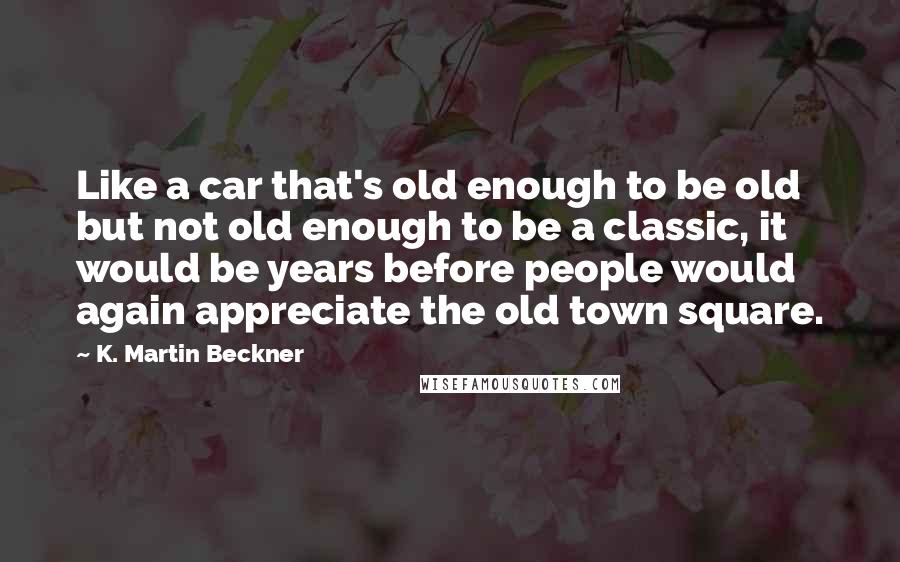 K. Martin Beckner Quotes: Like a car that's old enough to be old but not old enough to be a classic, it would be years before people would again appreciate the old town square.