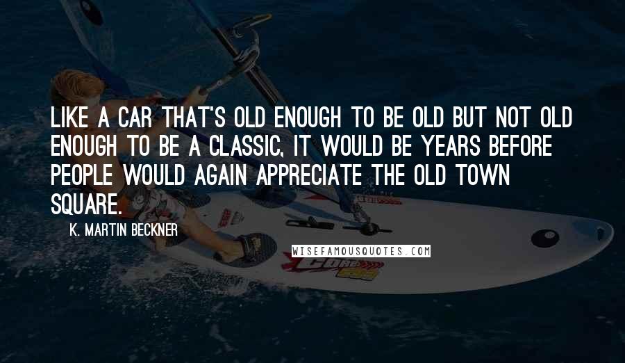 K. Martin Beckner Quotes: Like a car that's old enough to be old but not old enough to be a classic, it would be years before people would again appreciate the old town square.