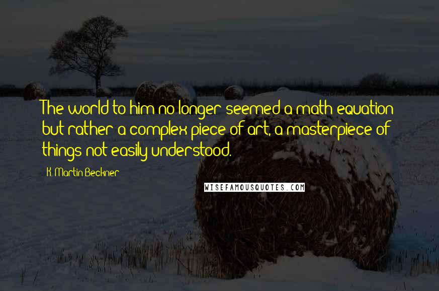 K. Martin Beckner Quotes: The world to him no longer seemed a math equation but rather a complex piece of art, a masterpiece of things not easily understood.