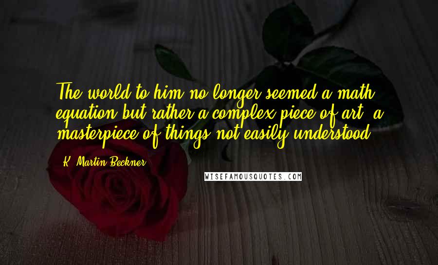 K. Martin Beckner Quotes: The world to him no longer seemed a math equation but rather a complex piece of art, a masterpiece of things not easily understood.