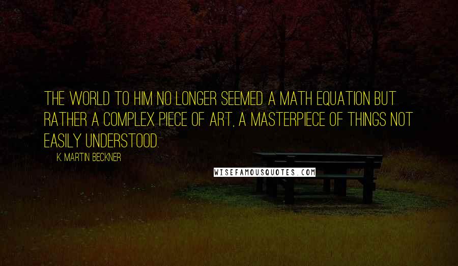 K. Martin Beckner Quotes: The world to him no longer seemed a math equation but rather a complex piece of art, a masterpiece of things not easily understood.