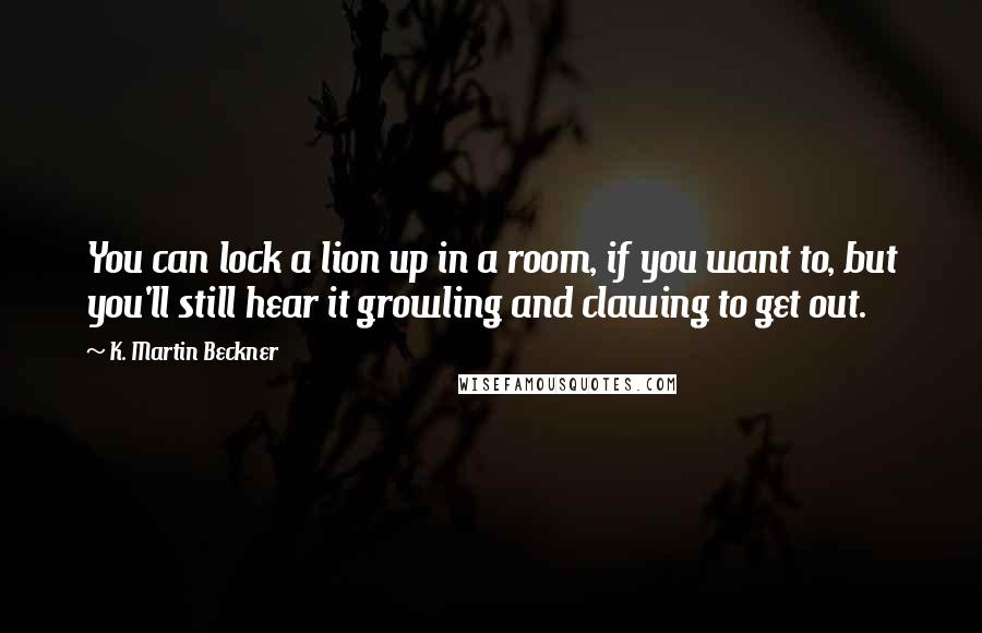 K. Martin Beckner Quotes: You can lock a lion up in a room, if you want to, but you'll still hear it growling and clawing to get out.