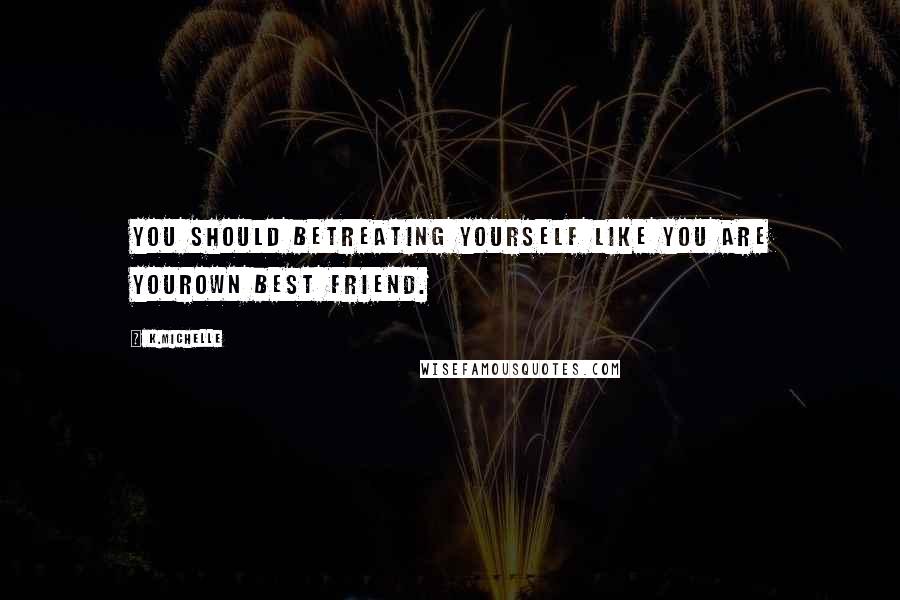 K.Michelle Quotes: You should betreating yourself like you are yourown best friend.