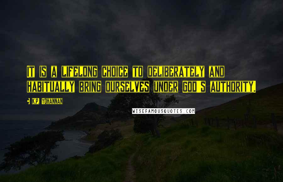 K.P. Yohannan Quotes: It is a lifelong choice to deliberately and habitually bring ourselves under God's authority.