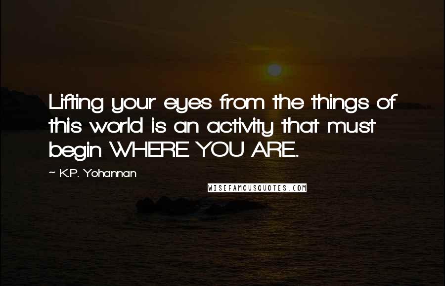 K.P. Yohannan Quotes: Lifting your eyes from the things of this world is an activity that must begin WHERE YOU ARE.