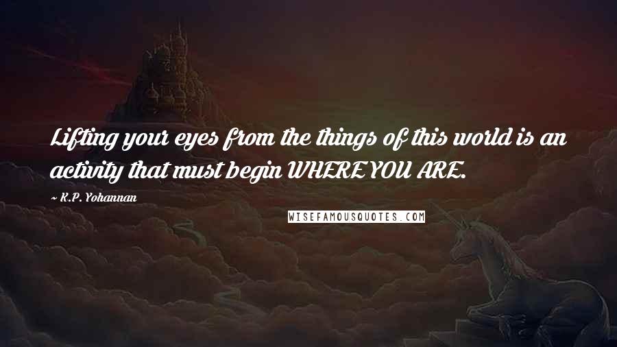 K.P. Yohannan Quotes: Lifting your eyes from the things of this world is an activity that must begin WHERE YOU ARE.