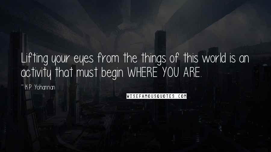 K.P. Yohannan Quotes: Lifting your eyes from the things of this world is an activity that must begin WHERE YOU ARE.