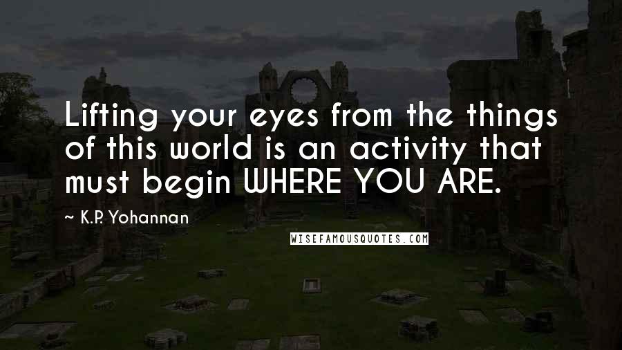 K.P. Yohannan Quotes: Lifting your eyes from the things of this world is an activity that must begin WHERE YOU ARE.