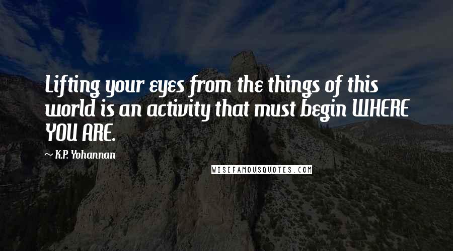 K.P. Yohannan Quotes: Lifting your eyes from the things of this world is an activity that must begin WHERE YOU ARE.