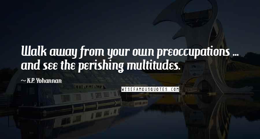 K.P. Yohannan Quotes: Walk away from your own preoccupations ... and see the perishing multitudes.