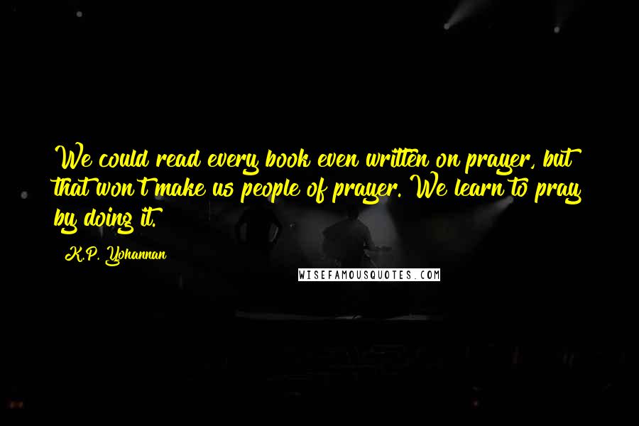 K.P. Yohannan Quotes: We could read every book even written on prayer, but that won't make us people of prayer. We learn to pray by doing it.