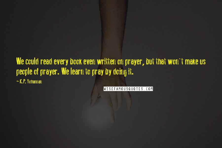 K.P. Yohannan Quotes: We could read every book even written on prayer, but that won't make us people of prayer. We learn to pray by doing it.