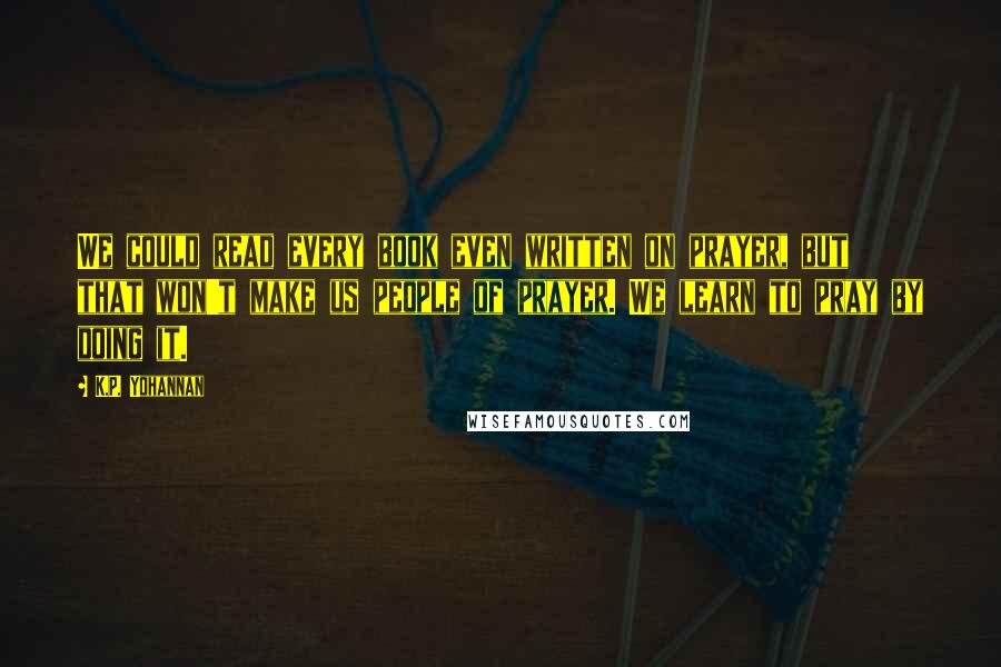 K.P. Yohannan Quotes: We could read every book even written on prayer, but that won't make us people of prayer. We learn to pray by doing it.