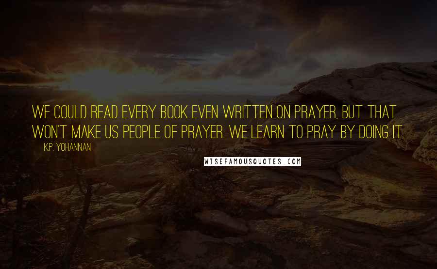K.P. Yohannan Quotes: We could read every book even written on prayer, but that won't make us people of prayer. We learn to pray by doing it.