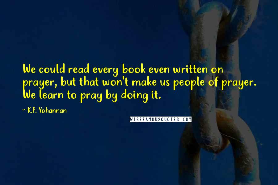 K.P. Yohannan Quotes: We could read every book even written on prayer, but that won't make us people of prayer. We learn to pray by doing it.