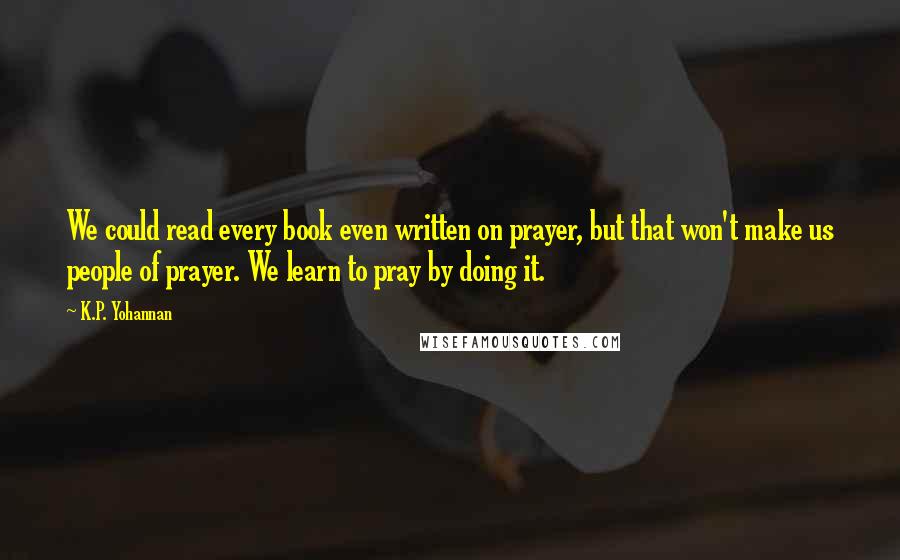 K.P. Yohannan Quotes: We could read every book even written on prayer, but that won't make us people of prayer. We learn to pray by doing it.