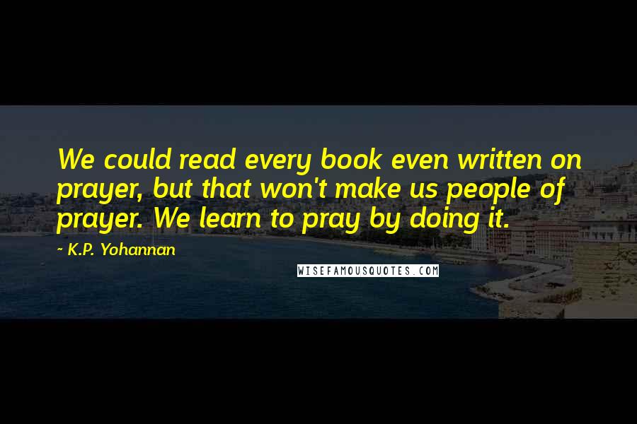 K.P. Yohannan Quotes: We could read every book even written on prayer, but that won't make us people of prayer. We learn to pray by doing it.