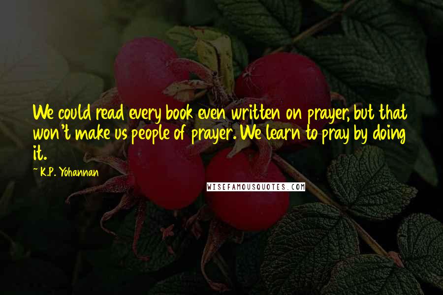 K.P. Yohannan Quotes: We could read every book even written on prayer, but that won't make us people of prayer. We learn to pray by doing it.