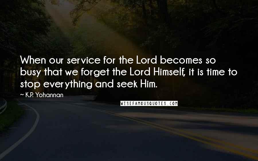 K.P. Yohannan Quotes: When our service for the Lord becomes so busy that we forget the Lord Himself, it is time to stop everything and seek Him.