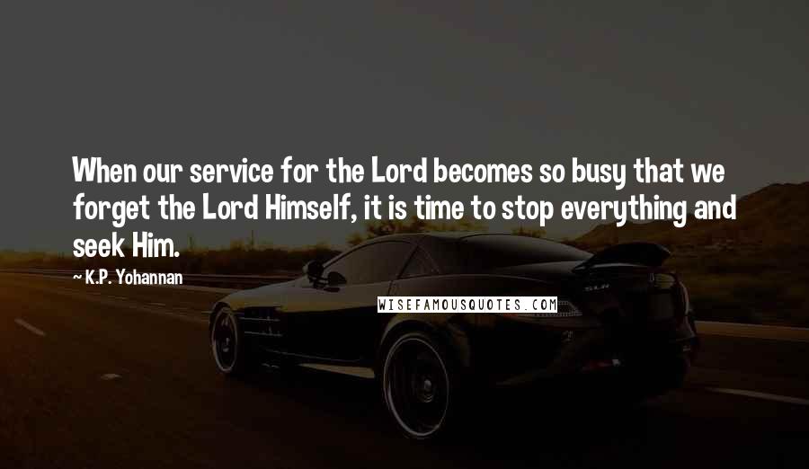 K.P. Yohannan Quotes: When our service for the Lord becomes so busy that we forget the Lord Himself, it is time to stop everything and seek Him.