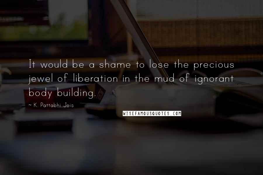 K. Pattabhi Jois Quotes: It would be a shame to lose the precious jewel of liberation in the mud of ignorant body building.