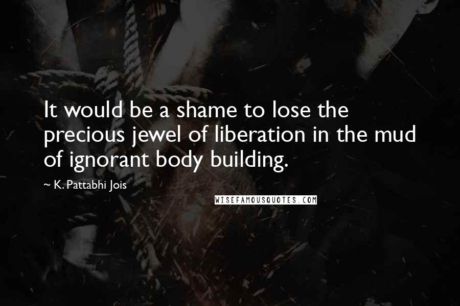 K. Pattabhi Jois Quotes: It would be a shame to lose the precious jewel of liberation in the mud of ignorant body building.