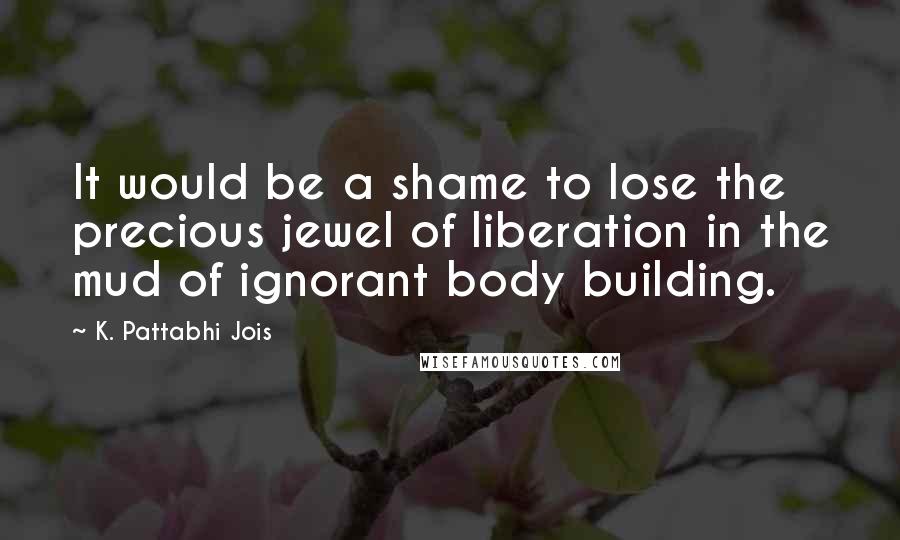 K. Pattabhi Jois Quotes: It would be a shame to lose the precious jewel of liberation in the mud of ignorant body building.