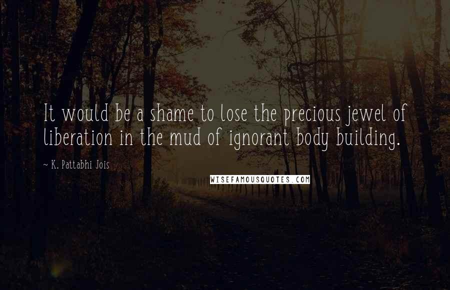 K. Pattabhi Jois Quotes: It would be a shame to lose the precious jewel of liberation in the mud of ignorant body building.