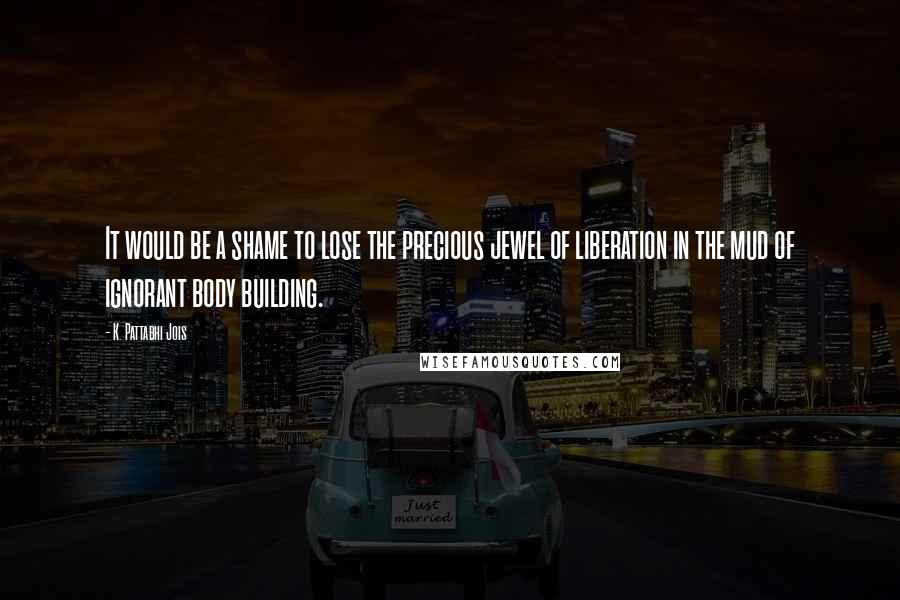 K. Pattabhi Jois Quotes: It would be a shame to lose the precious jewel of liberation in the mud of ignorant body building.