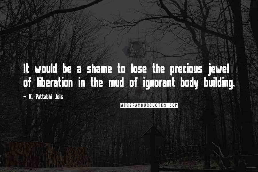 K. Pattabhi Jois Quotes: It would be a shame to lose the precious jewel of liberation in the mud of ignorant body building.