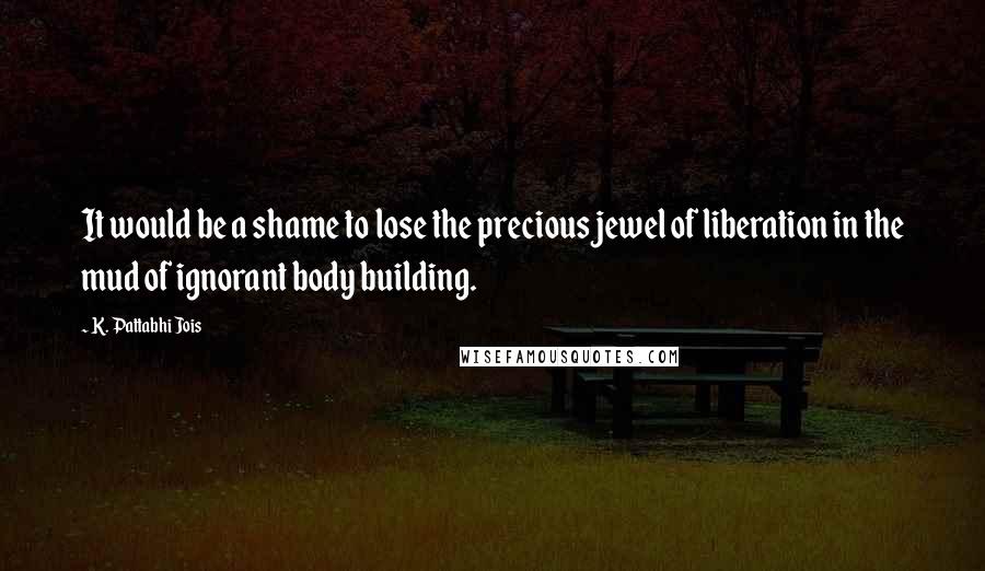 K. Pattabhi Jois Quotes: It would be a shame to lose the precious jewel of liberation in the mud of ignorant body building.