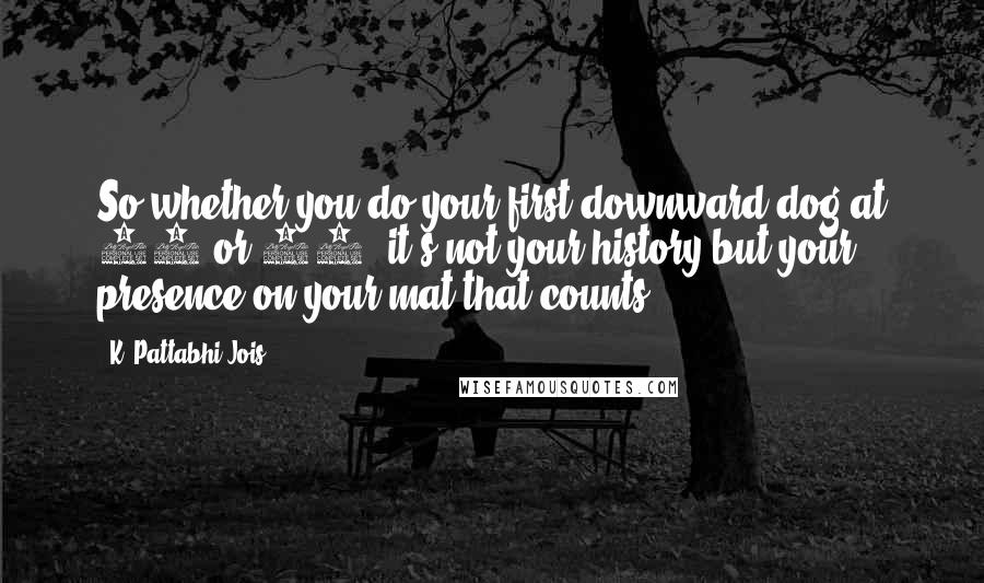K. Pattabhi Jois Quotes: So whether you do your first downward dog at 14 or 44, it's not your history but your presence on your mat that counts.