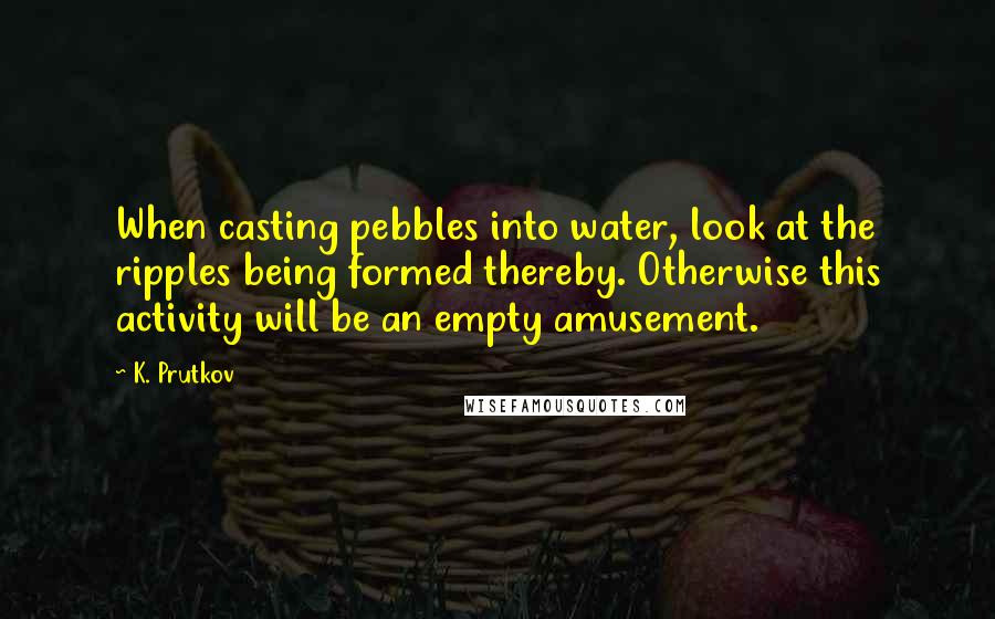 K. Prutkov Quotes: When casting pebbles into water, look at the ripples being formed thereby. Otherwise this activity will be an empty amusement.