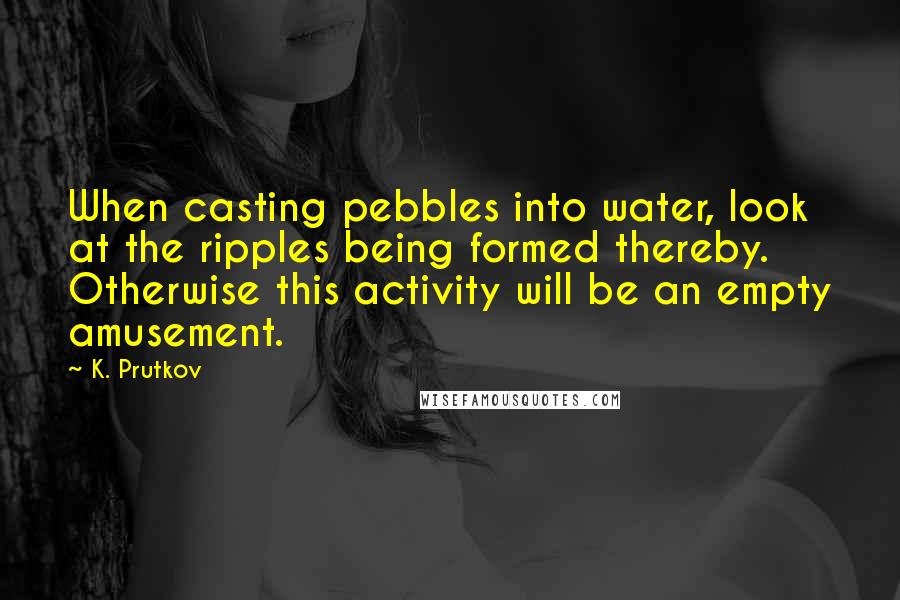 K. Prutkov Quotes: When casting pebbles into water, look at the ripples being formed thereby. Otherwise this activity will be an empty amusement.