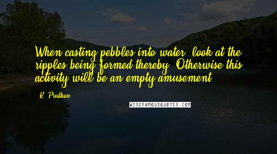 K. Prutkov Quotes: When casting pebbles into water, look at the ripples being formed thereby. Otherwise this activity will be an empty amusement.