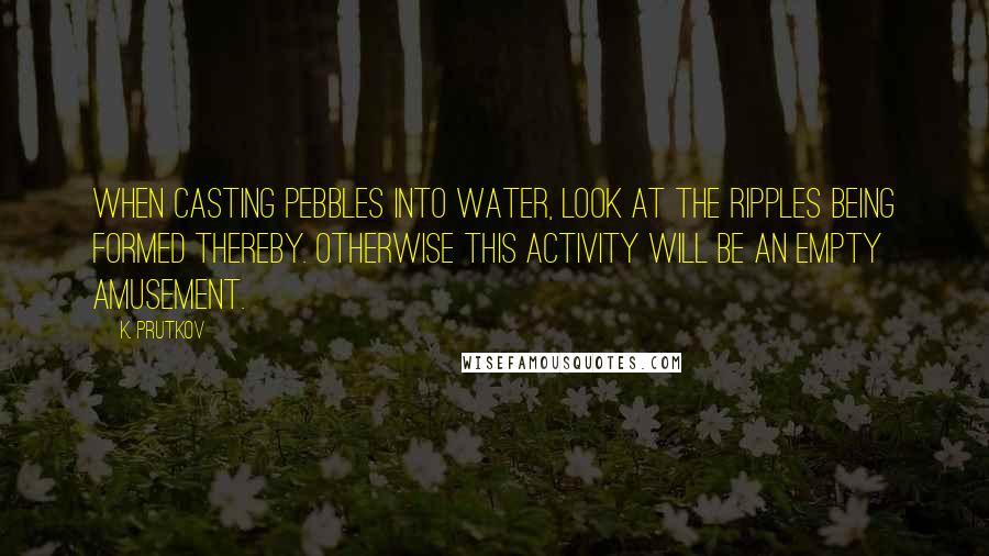 K. Prutkov Quotes: When casting pebbles into water, look at the ripples being formed thereby. Otherwise this activity will be an empty amusement.