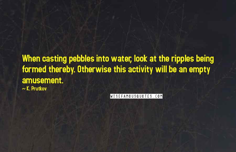 K. Prutkov Quotes: When casting pebbles into water, look at the ripples being formed thereby. Otherwise this activity will be an empty amusement.