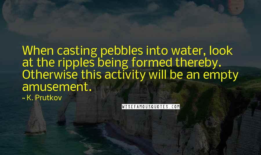 K. Prutkov Quotes: When casting pebbles into water, look at the ripples being formed thereby. Otherwise this activity will be an empty amusement.