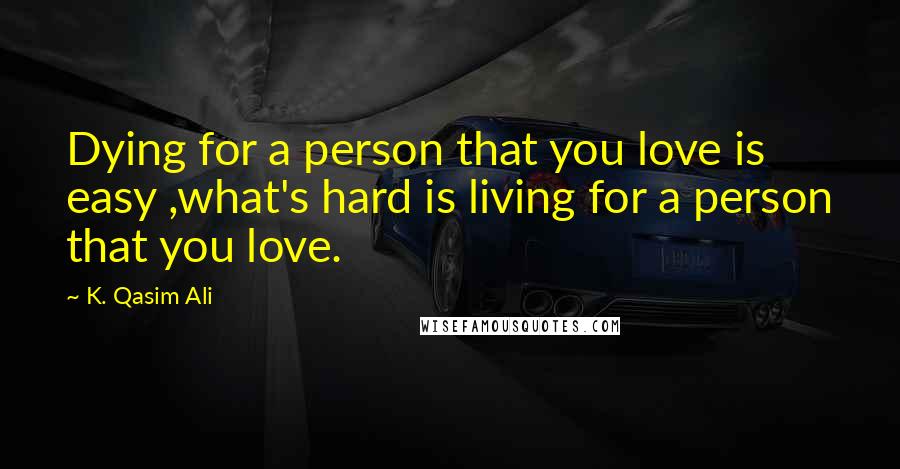 K. Qasim Ali Quotes: Dying for a person that you love is easy ,what's hard is living for a person that you love.