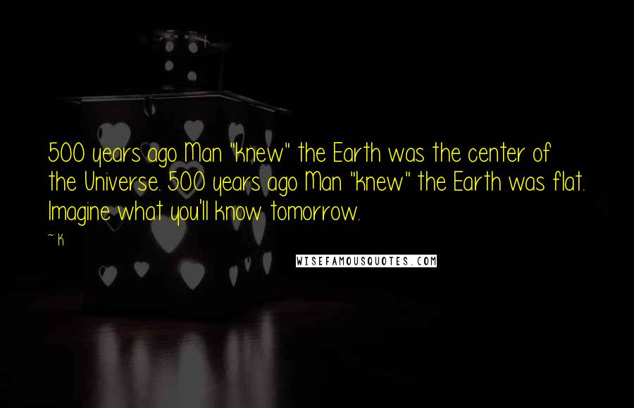 K Quotes: 500 years ago Man "knew" the Earth was the center of the Universe. 500 years ago Man "knew" the Earth was flat. Imagine what you'll know tomorrow.