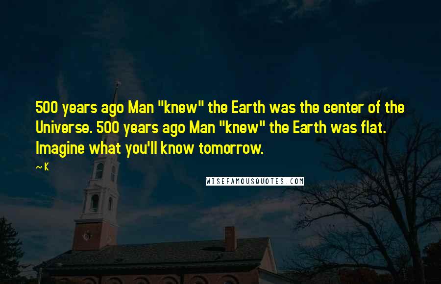 K Quotes: 500 years ago Man "knew" the Earth was the center of the Universe. 500 years ago Man "knew" the Earth was flat. Imagine what you'll know tomorrow.