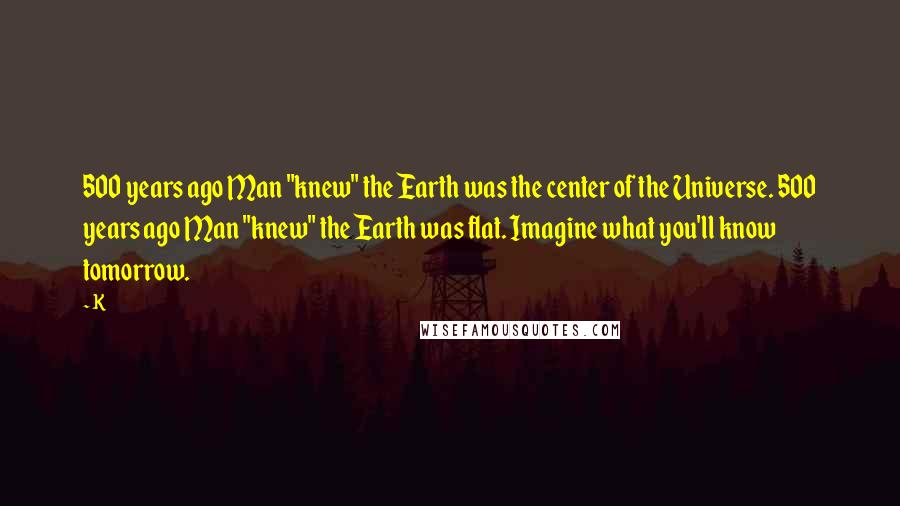 K Quotes: 500 years ago Man "knew" the Earth was the center of the Universe. 500 years ago Man "knew" the Earth was flat. Imagine what you'll know tomorrow.
