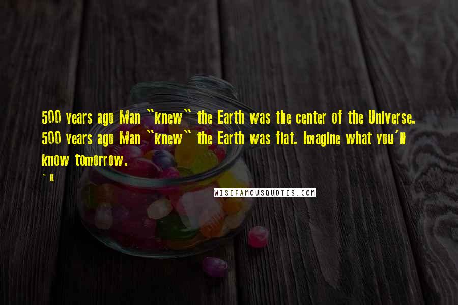 K Quotes: 500 years ago Man "knew" the Earth was the center of the Universe. 500 years ago Man "knew" the Earth was flat. Imagine what you'll know tomorrow.
