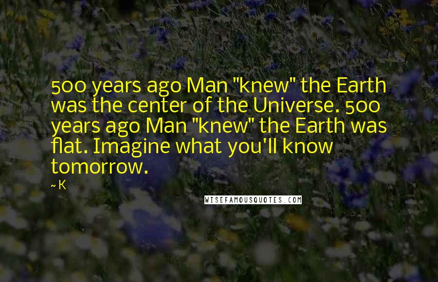 K Quotes: 500 years ago Man "knew" the Earth was the center of the Universe. 500 years ago Man "knew" the Earth was flat. Imagine what you'll know tomorrow.