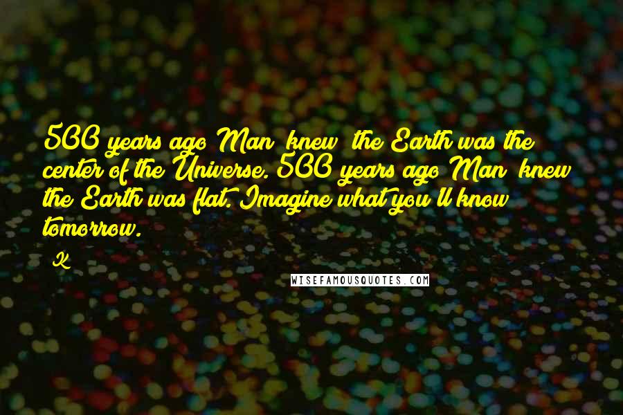 K Quotes: 500 years ago Man "knew" the Earth was the center of the Universe. 500 years ago Man "knew" the Earth was flat. Imagine what you'll know tomorrow.