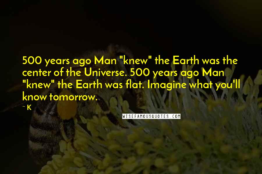 K Quotes: 500 years ago Man "knew" the Earth was the center of the Universe. 500 years ago Man "knew" the Earth was flat. Imagine what you'll know tomorrow.