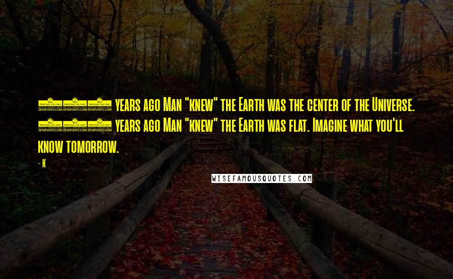 K Quotes: 500 years ago Man "knew" the Earth was the center of the Universe. 500 years ago Man "knew" the Earth was flat. Imagine what you'll know tomorrow.