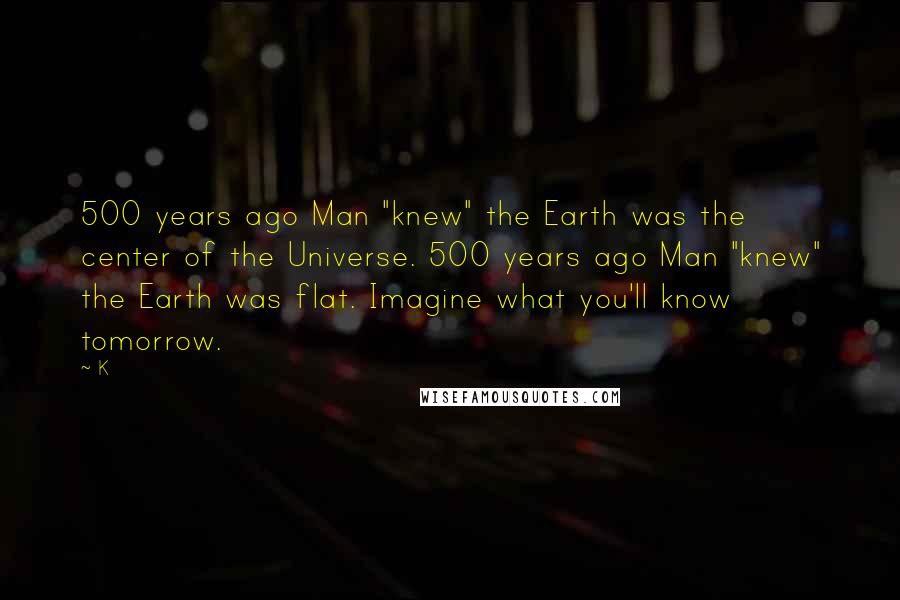 K Quotes: 500 years ago Man "knew" the Earth was the center of the Universe. 500 years ago Man "knew" the Earth was flat. Imagine what you'll know tomorrow.