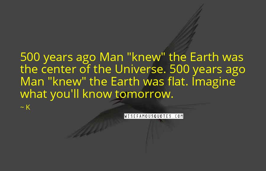 K Quotes: 500 years ago Man "knew" the Earth was the center of the Universe. 500 years ago Man "knew" the Earth was flat. Imagine what you'll know tomorrow.