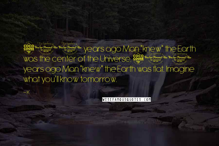 K Quotes: 500 years ago Man "knew" the Earth was the center of the Universe. 500 years ago Man "knew" the Earth was flat. Imagine what you'll know tomorrow.